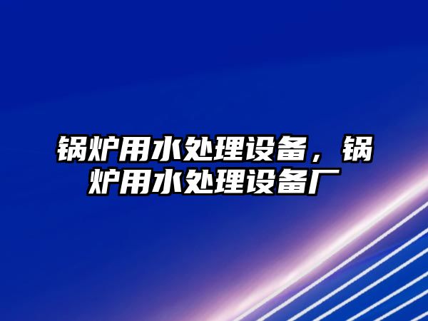 鍋爐用水處理設(shè)備，鍋爐用水處理設(shè)備廠