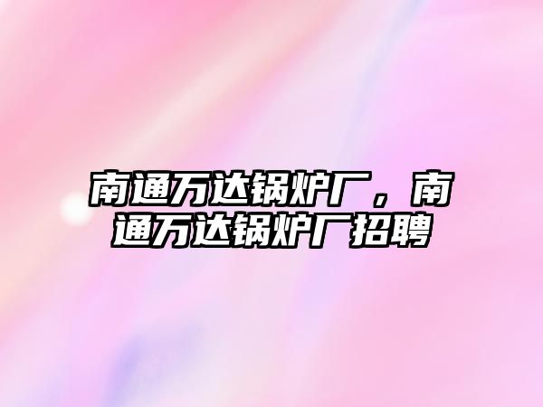 南通萬(wàn)達(dá)鍋爐廠，南通萬(wàn)達(dá)鍋爐廠招聘