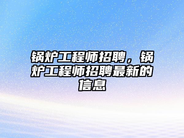 鍋爐工程師招聘，鍋爐工程師招聘最新的信息
