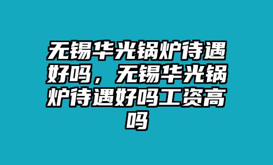 無(wú)錫華光鍋爐待遇好嗎，無(wú)錫華光鍋爐待遇好嗎工資高嗎