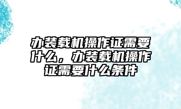 辦裝載機操作證需要什么，辦裝載機操作證需要什么條件