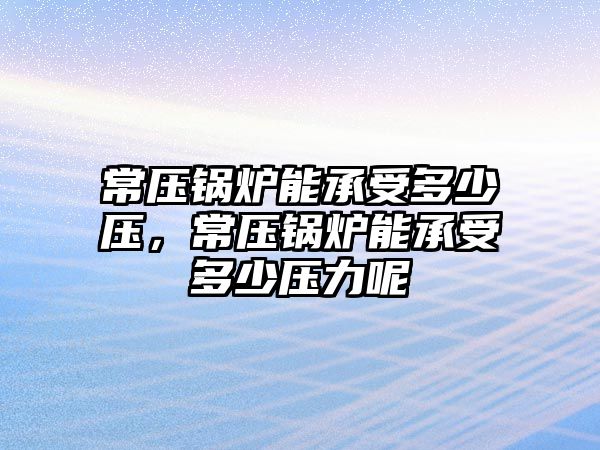 常壓鍋爐能承受多少壓，常壓鍋爐能承受多少壓力呢