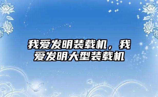 我愛發(fā)明裝載機，我愛發(fā)明大型裝載機