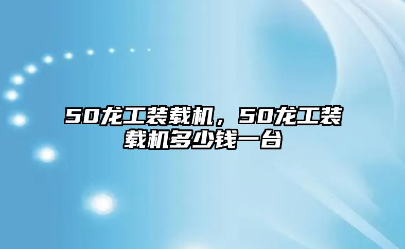 50龍工裝載機(jī)，50龍工裝載機(jī)多少錢一臺