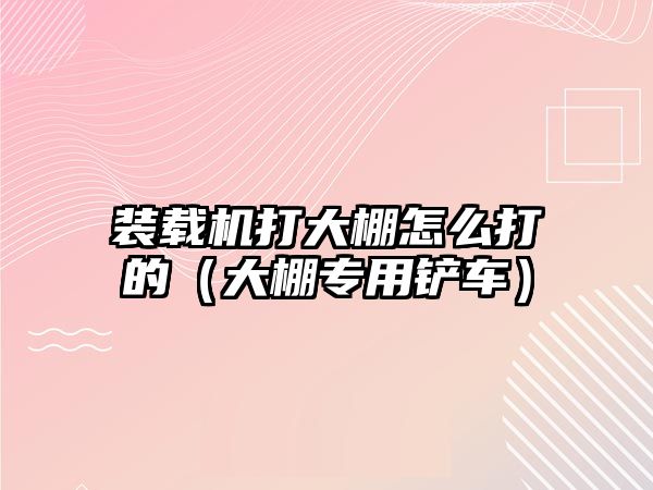 裝載機打大棚怎么打的（大棚專用鏟車）