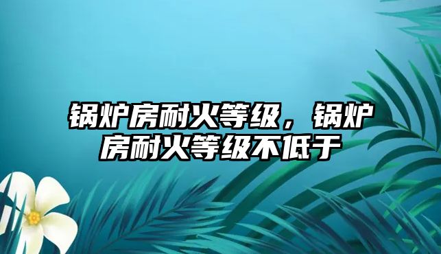 鍋爐房耐火等級(jí)，鍋爐房耐火等級(jí)不低于