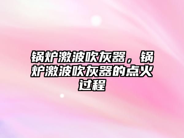 鍋爐激波吹灰器，鍋爐激波吹灰器的點(diǎn)火過程