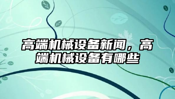 高端機(jī)械設(shè)備新聞，高端機(jī)械設(shè)備有哪些