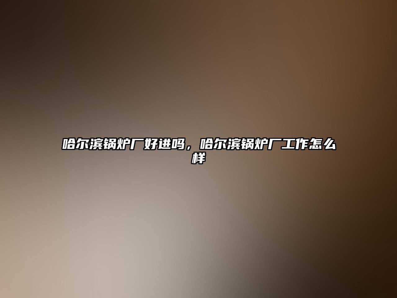 哈爾濱鍋爐廠好進(jìn)嗎，哈爾濱鍋爐廠工作怎么樣