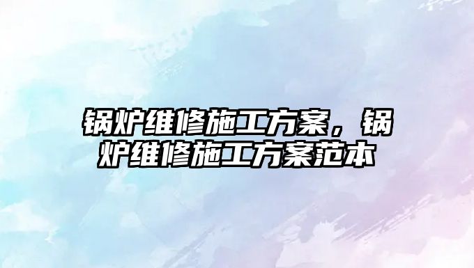 鍋爐維修施工方案，鍋爐維修施工方案范本