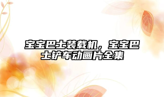 寶寶巴士裝載機(jī)，寶寶巴士鏟車動(dòng)畫片全集