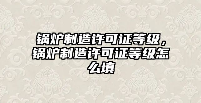 鍋爐制造許可證等級(jí)，鍋爐制造許可證等級(jí)怎么填