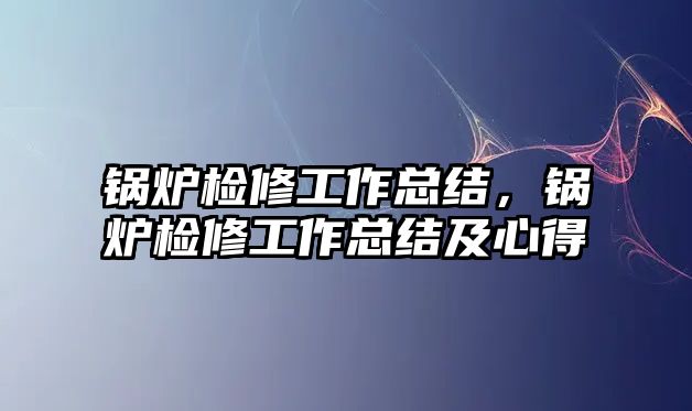 鍋爐檢修工作總結(jié)，鍋爐檢修工作總結(jié)及心得
