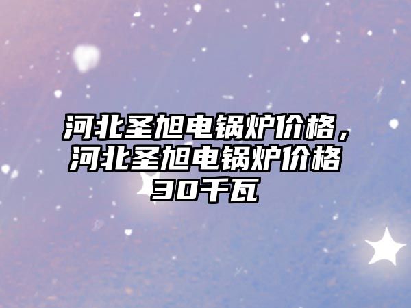 河北圣旭電鍋爐價格，河北圣旭電鍋爐價格30千瓦