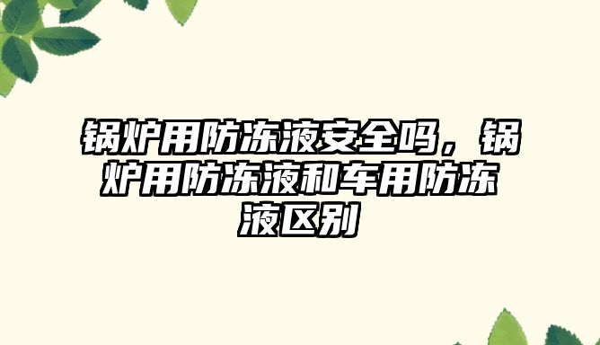 鍋爐用防凍液安全嗎，鍋爐用防凍液和車用防凍液區(qū)別