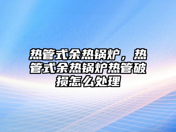熱管式余熱鍋爐，熱管式余熱鍋爐熱管破損怎么處理