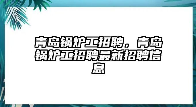 青島鍋爐工招聘，青島鍋爐工招聘最新招聘信息