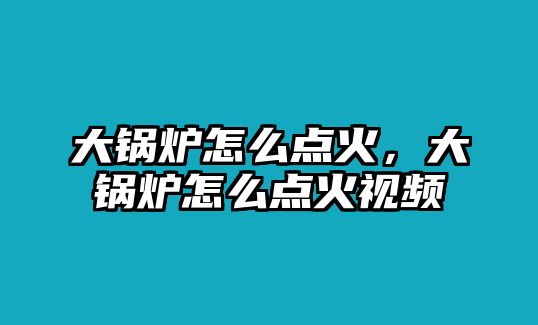 大鍋爐怎么點(diǎn)火，大鍋爐怎么點(diǎn)火視頻