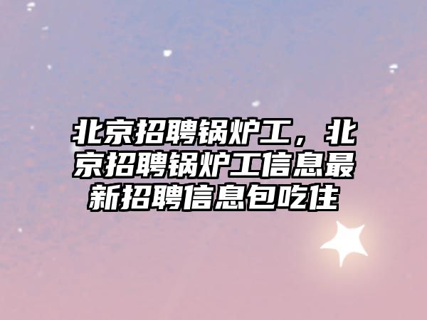 北京招聘鍋爐工，北京招聘鍋爐工信息最新招聘信息包吃住