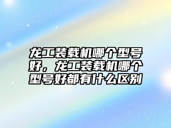 龍工裝載機哪個型號好，龍工裝載機哪個型號好都有什么區(qū)別