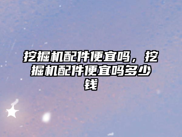 挖掘機(jī)配件便宜嗎，挖掘機(jī)配件便宜嗎多少錢