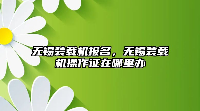 無錫裝載機(jī)報(bào)名，無錫裝載機(jī)操作證在哪里辦