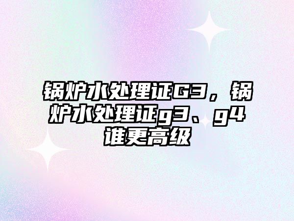 鍋爐水處理證G3，鍋爐水處理證g3、g4誰更高級