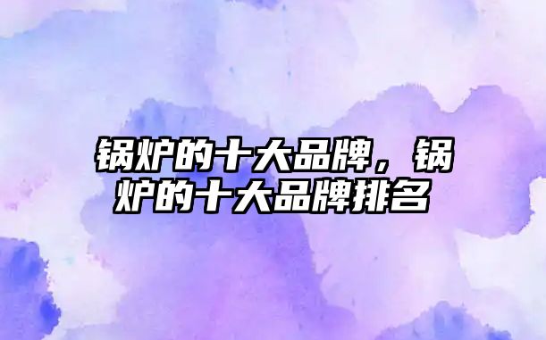 鍋爐的十大品牌，鍋爐的十大品牌排名