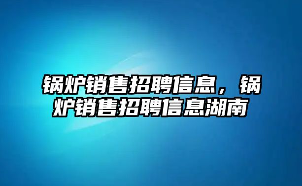 鍋爐銷售招聘信息，鍋爐銷售招聘信息湖南