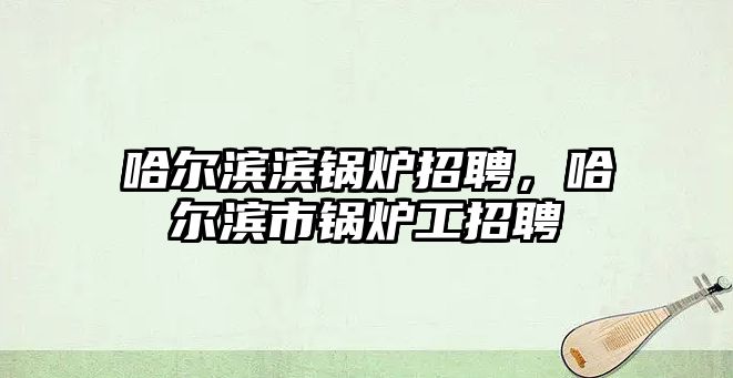 哈爾濱濱鍋爐招聘，哈爾濱市鍋爐工招聘