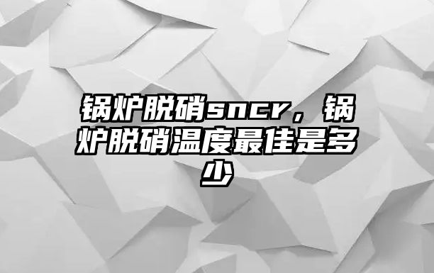 鍋爐脫硝sncr，鍋爐脫硝溫度最佳是多少