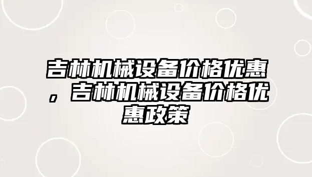 吉林機械設(shè)備價格優(yōu)惠，吉林機械設(shè)備價格優(yōu)惠政策