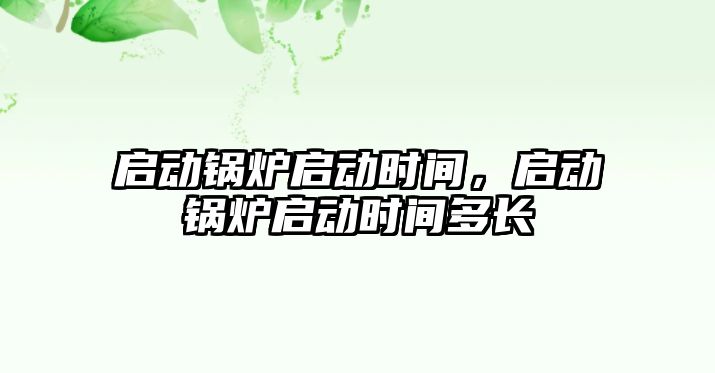 啟動(dòng)鍋爐啟動(dòng)時(shí)間，啟動(dòng)鍋爐啟動(dòng)時(shí)間多長