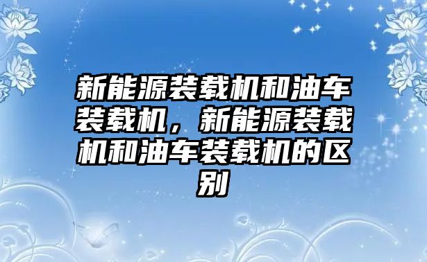 新能源裝載機(jī)和油車裝載機(jī)，新能源裝載機(jī)和油車裝載機(jī)的區(qū)別