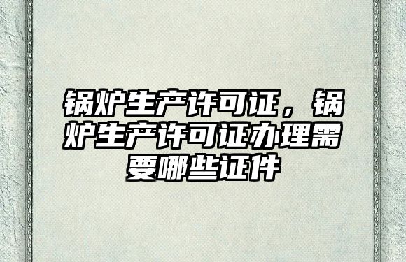鍋爐生產(chǎn)許可證，鍋爐生產(chǎn)許可證辦理需要哪些證件