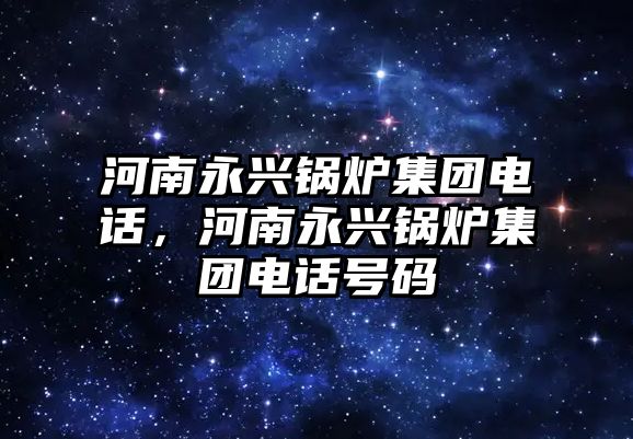 河南永興鍋爐集團(tuán)電話，河南永興鍋爐集團(tuán)電話號(hào)碼