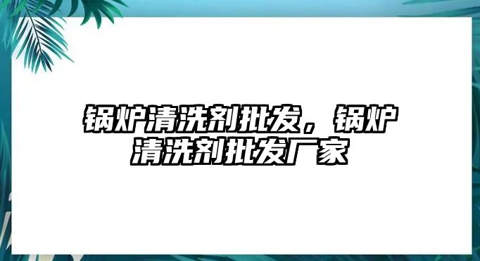 鍋爐清洗劑批發(fā)，鍋爐清洗劑批發(fā)廠家