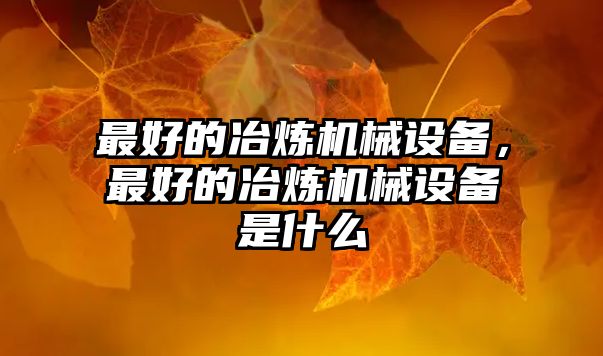 最好的冶煉機械設(shè)備，最好的冶煉機械設(shè)備是什么