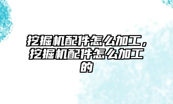 挖掘機配件怎么加工，挖掘機配件怎么加工的