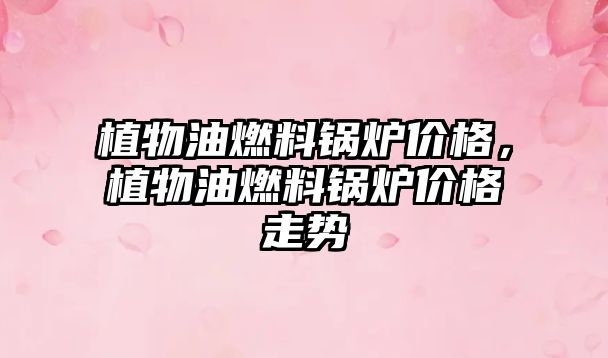 植物油燃料鍋爐價(jià)格，植物油燃料鍋爐價(jià)格走勢(shì)