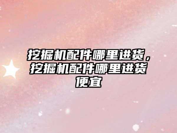 挖掘機(jī)配件哪里進(jìn)貨，挖掘機(jī)配件哪里進(jìn)貨便宜