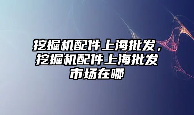 挖掘機配件上海批發(fā)，挖掘機配件上海批發(fā)市場在哪