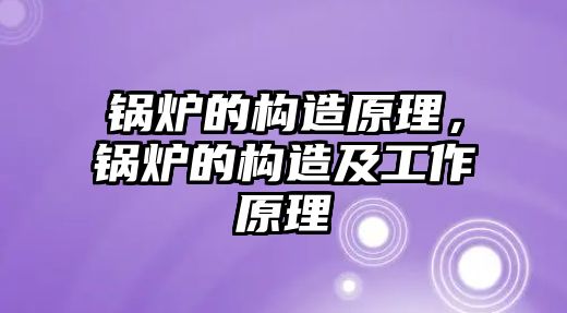 鍋爐的構(gòu)造原理，鍋爐的構(gòu)造及工作原理