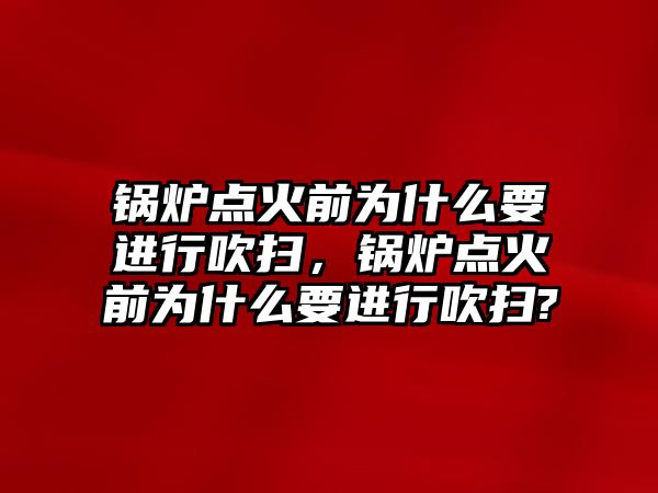 鍋爐點火前為什么要進行吹掃，鍋爐點火前為什么要進行吹掃?