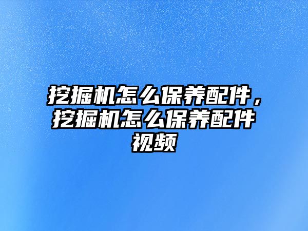 挖掘機(jī)怎么保養(yǎng)配件，挖掘機(jī)怎么保養(yǎng)配件視頻