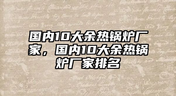 國內10大余熱鍋爐廠家，國內10大余熱鍋爐廠家排名