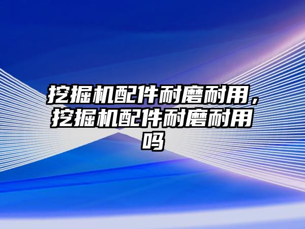 挖掘機配件耐磨耐用，挖掘機配件耐磨耐用嗎