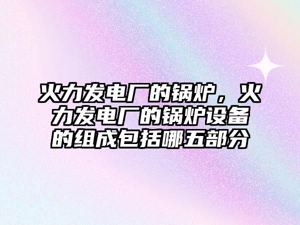 火力發(fā)電廠的鍋爐，火力發(fā)電廠的鍋爐設(shè)備的組成包括哪五部分