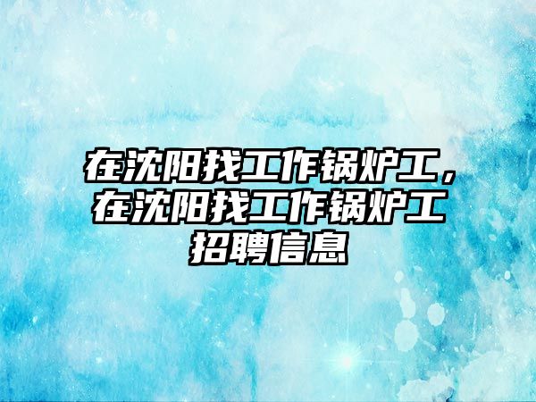 在沈陽找工作鍋爐工，在沈陽找工作鍋爐工招聘信息