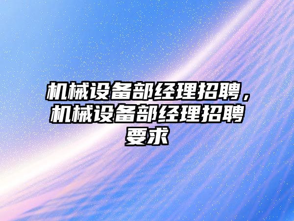 機(jī)械設(shè)備部經(jīng)理招聘，機(jī)械設(shè)備部經(jīng)理招聘要求